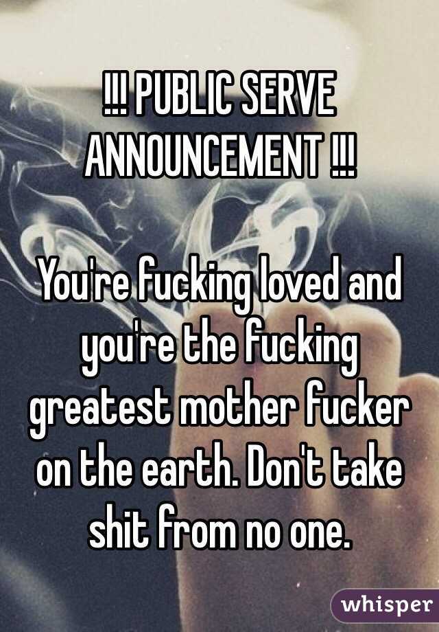 !!! PUBLIC SERVE ANNOUNCEMENT !!!

You're fucking loved and you're the fucking greatest mother fucker on the earth. Don't take shit from no one.