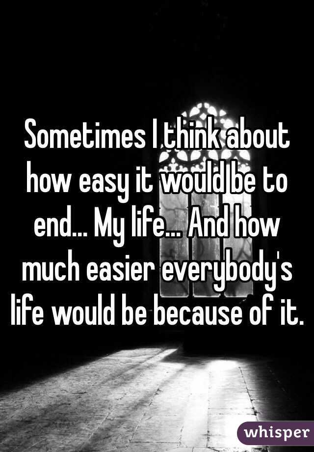 Sometimes I think about how easy it would be to end... My life... And how much easier everybody's life would be because of it.