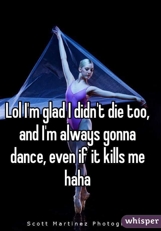 Lol I'm glad I didn't die too, and I'm always gonna dance, even if it kills me haha