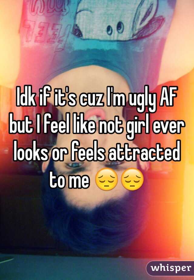 Idk if it's cuz I'm ugly AF but I feel like not girl ever looks or feels attracted to me 😔😔