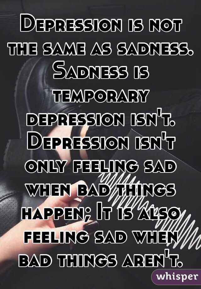 Depression is not the same as sadness. Sadness is temporary depression isn't. Depression isn't only feeling sad when bad things happen; It is also feeling sad when bad things aren't.