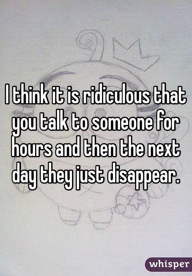 I think it is ridiculous that you talk to someone for hours and then the next day they just disappear. 