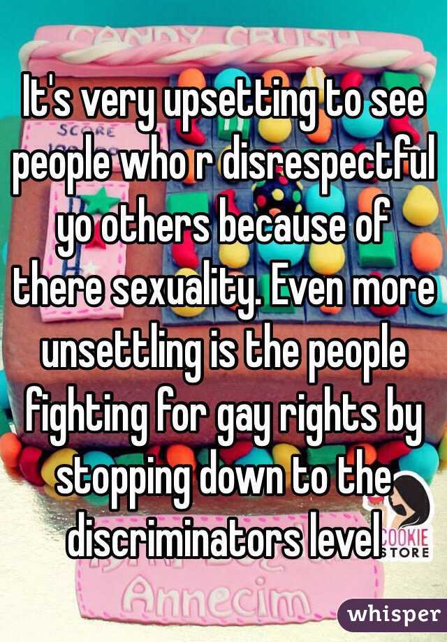 It's very upsetting to see people who r disrespectful yo others because of there sexuality. Even more unsettling is the people fighting for gay rights by stopping down to the discriminators level 