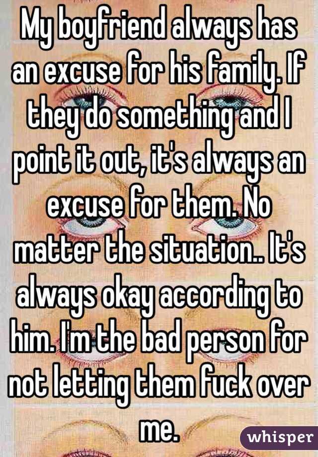My boyfriend always has an excuse for his family. If they do something and I point it out, it's always an excuse for them. No matter the situation.. It's always okay according to him. I'm the bad person for not letting them fuck over me. 