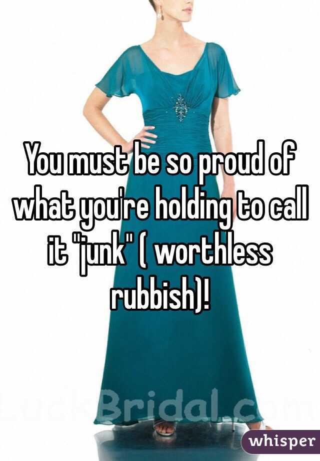 You must be so proud of what you're holding to call it "junk" ( worthless rubbish)!