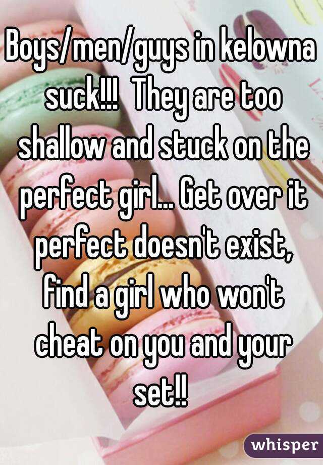 Boys/men/guys in kelowna suck!!!  They are too shallow and stuck on the perfect girl... Get over it perfect doesn't exist, find a girl who won't cheat on you and your set!! 