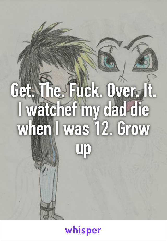 Get. The. Fuck. Over. It. I watchef my dad die when I was 12. Grow up