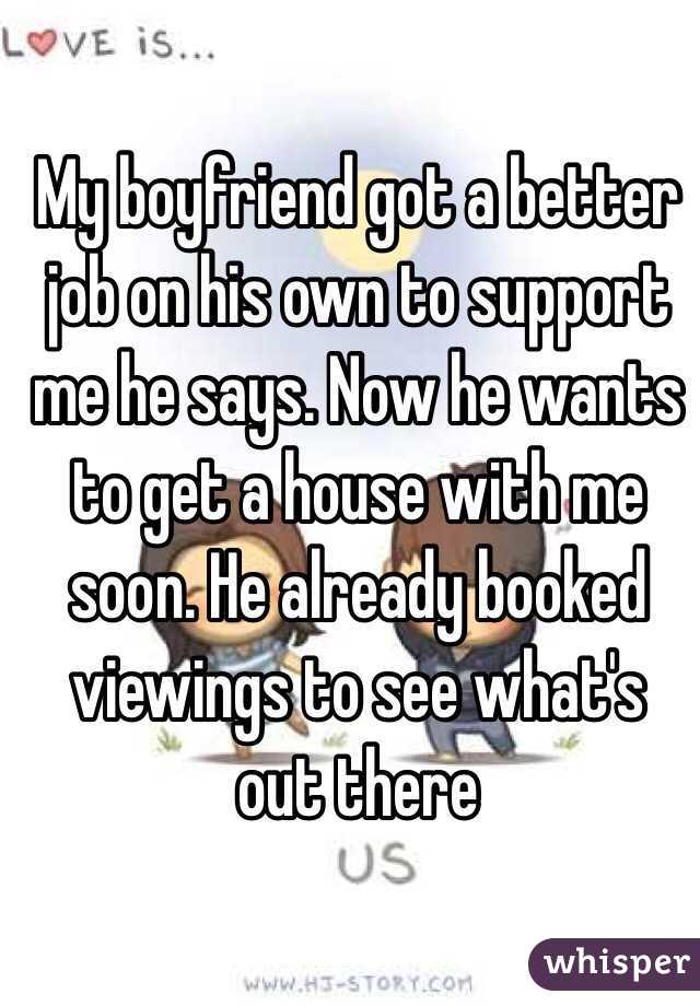 My boyfriend got a better job on his own to support me he says. Now he wants to get a house with me soon. He already booked viewings to see what's out there