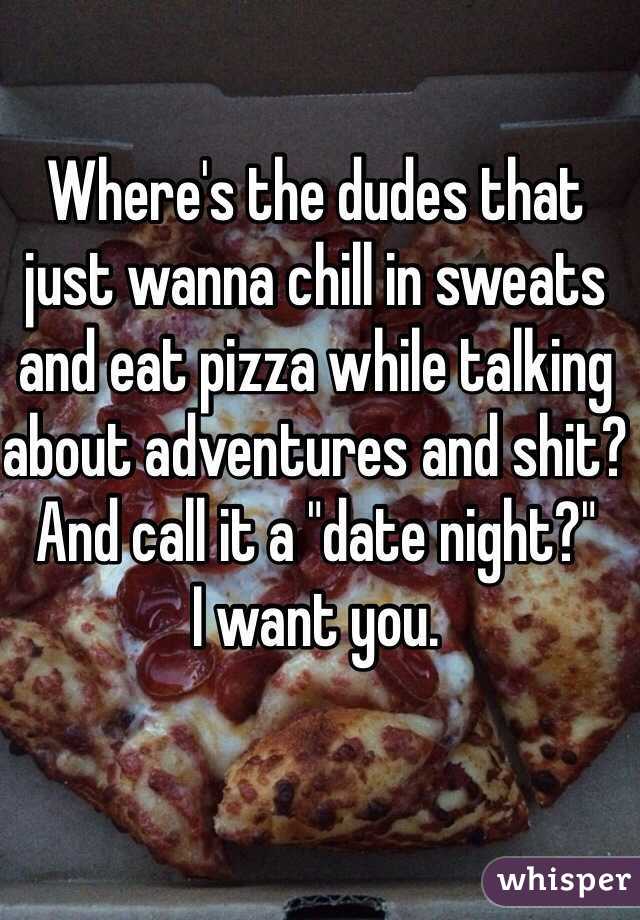 Where's the dudes that just wanna chill in sweats and eat pizza while talking about adventures and shit? And call it a "date night?" 
I want you.