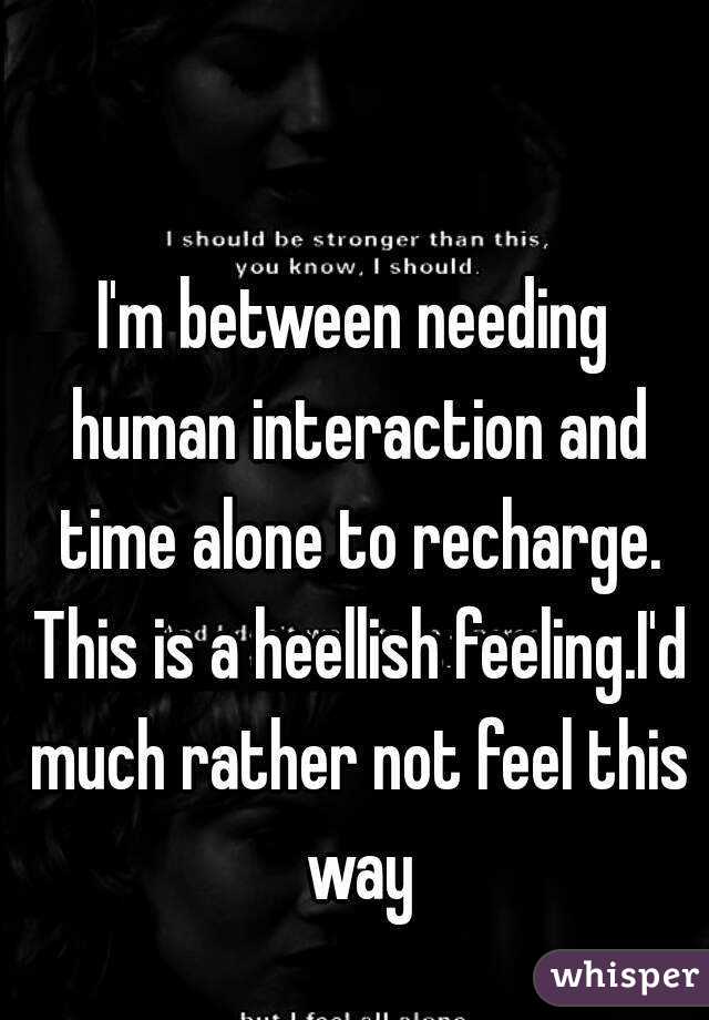 I'm between needing human interaction and time alone to recharge. This is a heellish feeling.I'd much rather not feel this way