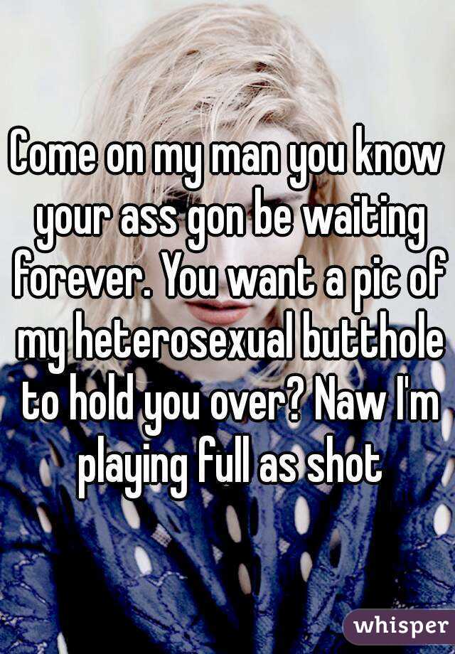 Come on my man you know your ass gon be waiting forever. You want a pic of my heterosexual butthole to hold you over? Naw I'm playing full as shot