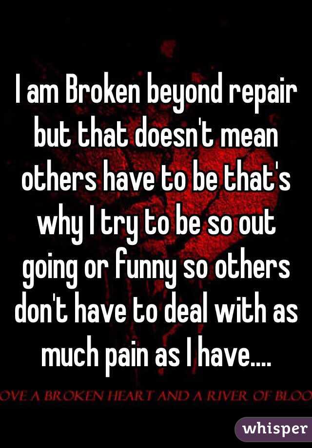 I am Broken beyond repair but that doesn't mean others have to be that's why I try to be so out going or funny so others don't have to deal with as much pain as I have....