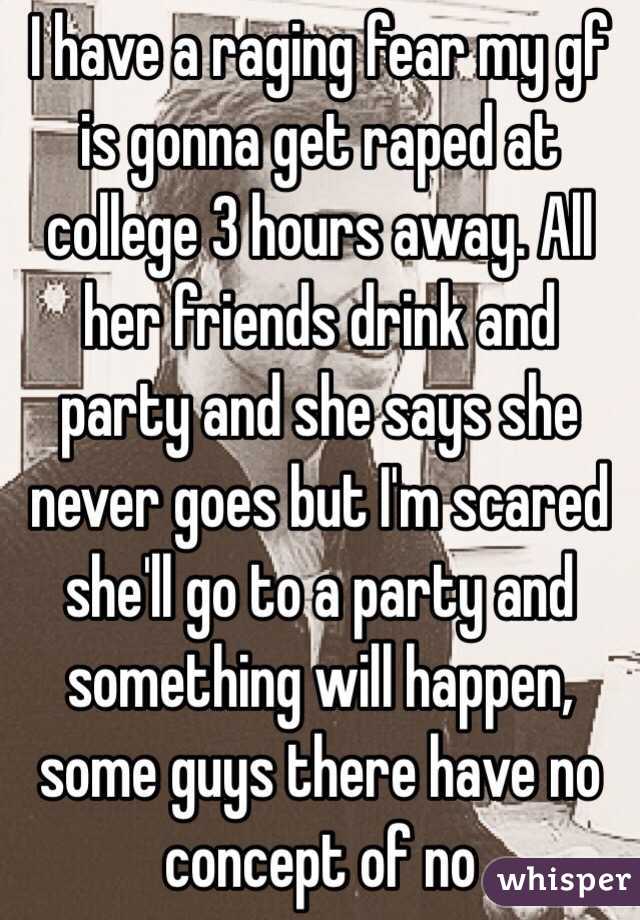 I have a raging fear my gf is gonna get raped at college 3 hours away. All her friends drink and party and she says she never goes but I'm scared she'll go to a party and something will happen, some guys there have no concept of no 