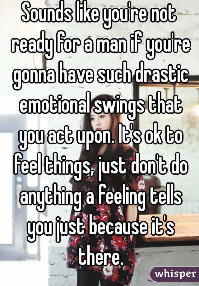 Sounds like you're not ready for a man if you're gonna have such drastic emotional swings that you act upon. It's ok to feel things, just don't do anything a feeling tells you just because it's there.