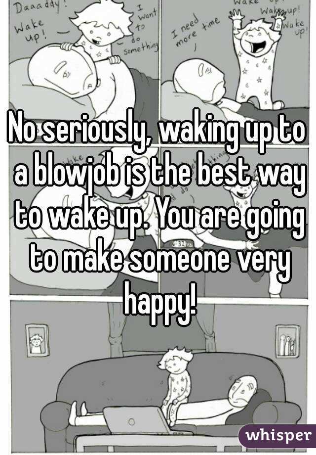 No seriously, waking up to a blowjob is the best way to wake up. You are going to make someone very happy!