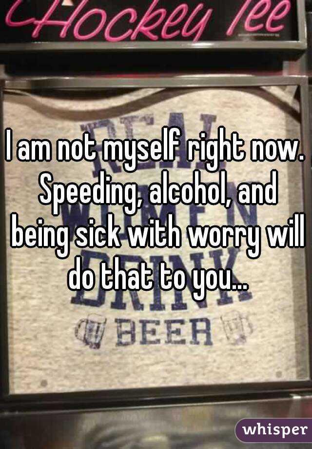 I am not myself right now. Speeding, alcohol, and being sick with worry will do that to you...