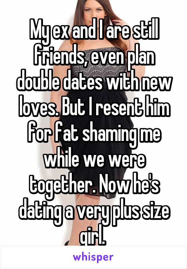 My ex and I are still friends, even plan double dates with new loves. But I resent him for fat shaming me while we were together. Now he's dating a very plus size girl. 