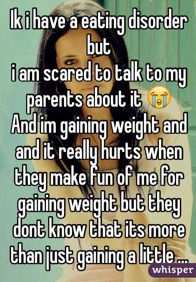 Ik i have a eating disorder but 
i am scared to talk to my parents about it 😭 
And im gaining weight and and it really hurts when they make fun of me for gaining weight but they dont know that its more than just gaining a little ...