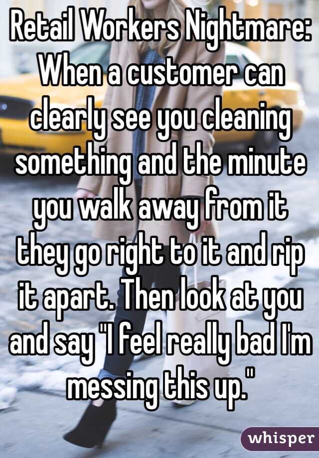 Retail Workers Nightmare: When a customer can clearly see you cleaning something and the minute you walk away from it they go right to it and rip it apart. Then look at you and say "I feel really bad I'm messing this up."