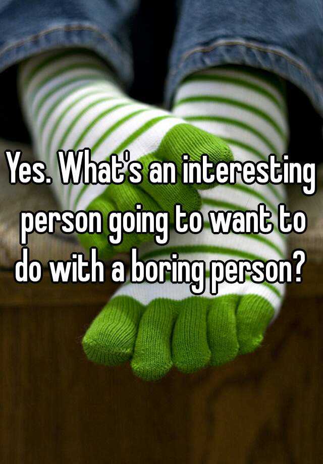 yes-what-s-an-interesting-person-going-to-want-to-do-with-a-boring-person