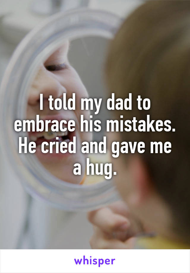 I told my dad to embrace his mistakes. He cried and gave me a hug.