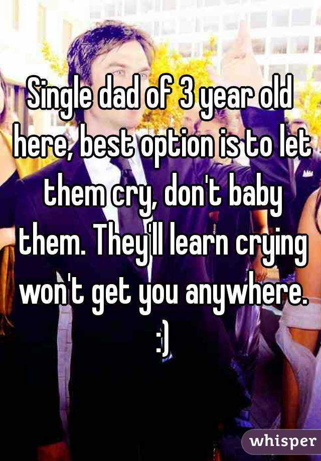 Single dad of 3 year old here, best option is to let them cry, don't baby them. They'll learn crying won't get you anywhere. :)