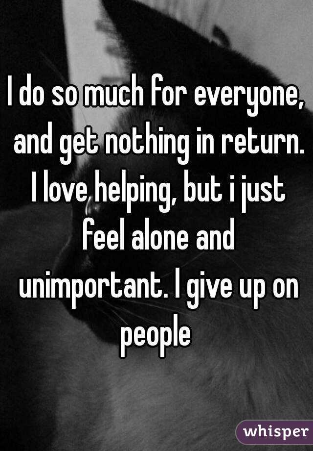 I do so much for everyone, and get nothing in return. I love helping, but i just feel alone and unimportant. I give up on people 