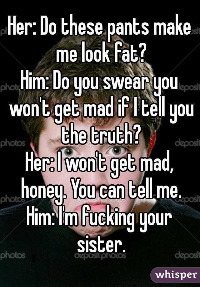 Her: Do these pants make me look fat?
Him: Do you swear you won't get mad if I tell you the truth?
Her: I won't get mad, honey. You can tell me.
Him: I'm fucking your sister.