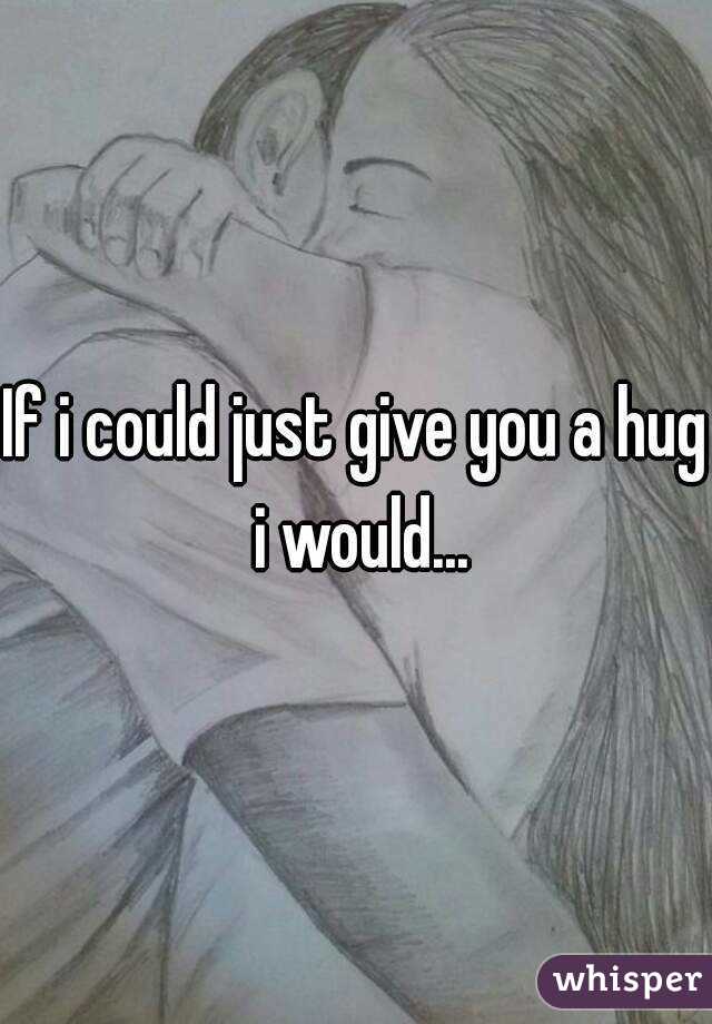 If i could just give you a hug i would...