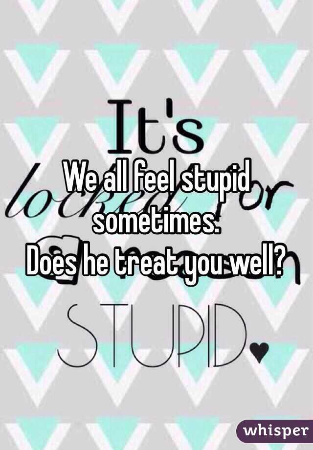 We all feel stupid sometimes.
Does he treat you well?