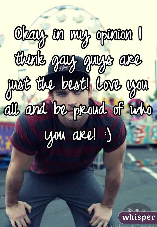 Okay in my opinion I think gay guys are just the best! Love you all and be proud of who you are! :)