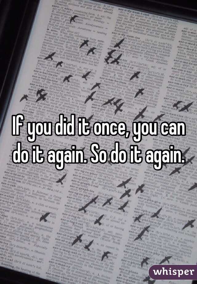 If you did it once, you can do it again. So do it again. 