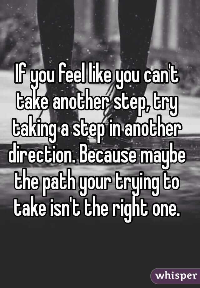 If you feel like you can't take another step, try taking a step in another direction. Because maybe the path your trying to take isn't the right one.