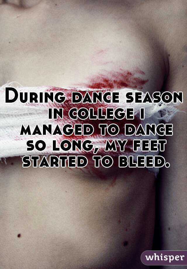 During dance season in college i managed to dance so long, my feet started to bleed.
