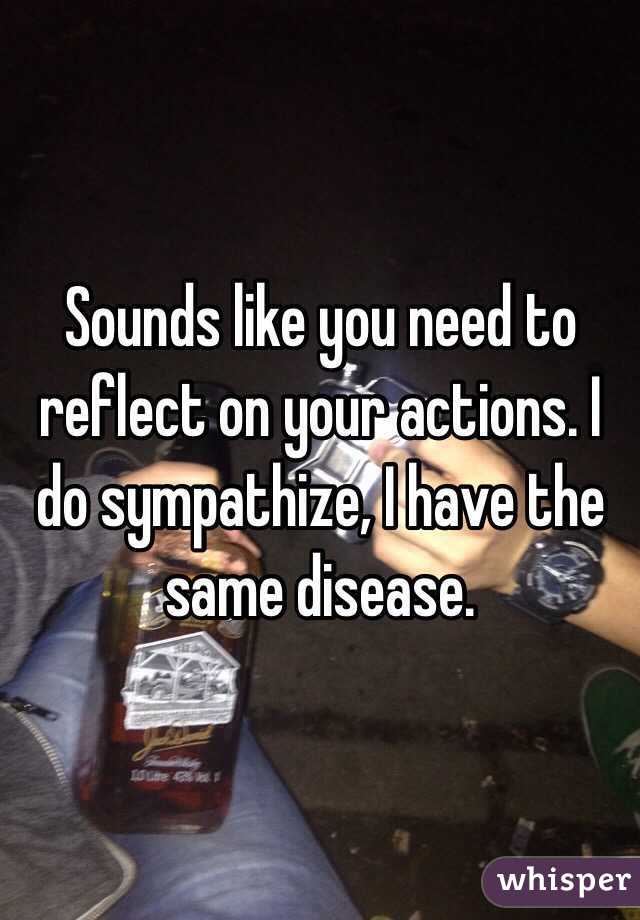 Sounds like you need to reflect on your actions. I do sympathize, I have the same disease.