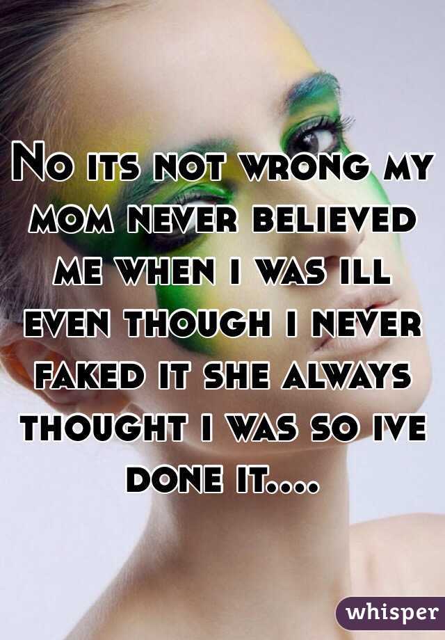 No its not wrong my mom never believed me when i was ill even though i never faked it she always thought i was so ive done it....