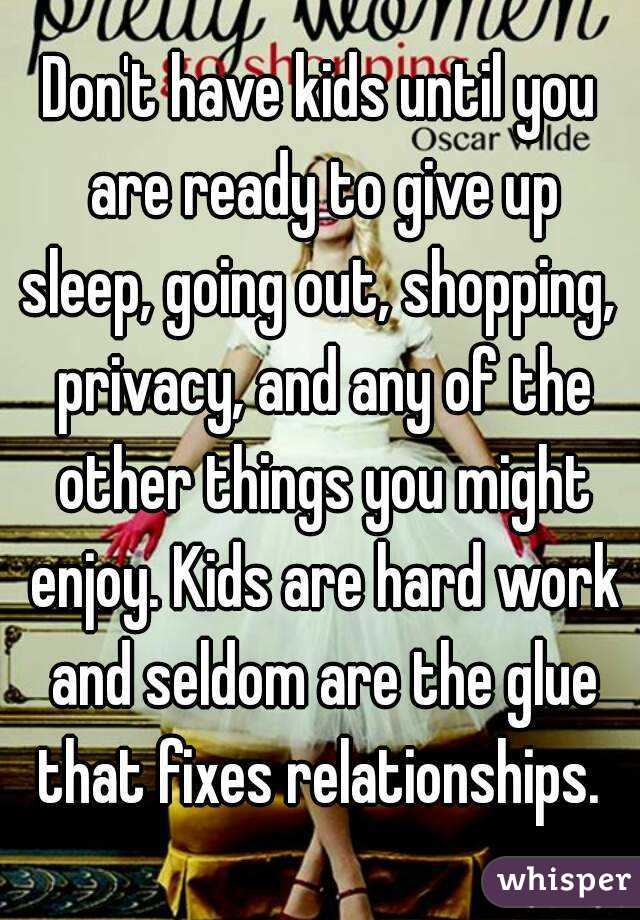 Don't have kids until you are ready to give up sleep, going out, shopping,  privacy, and any of the other things you might enjoy. Kids are hard work and seldom are the glue that fixes relationships. 