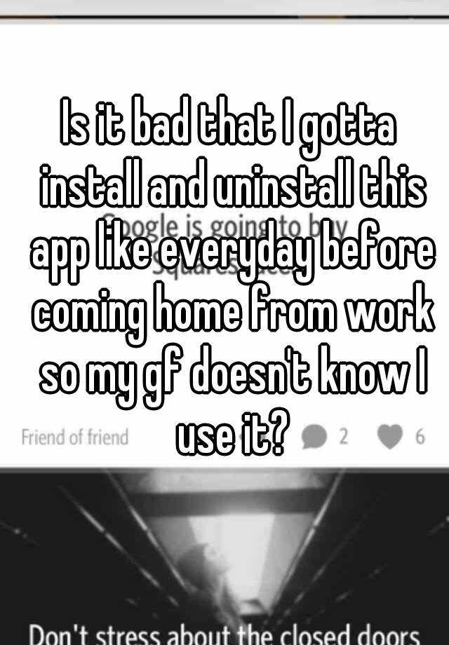 is-it-bad-that-i-gotta-install-and-uninstall-this-app-like-everyday