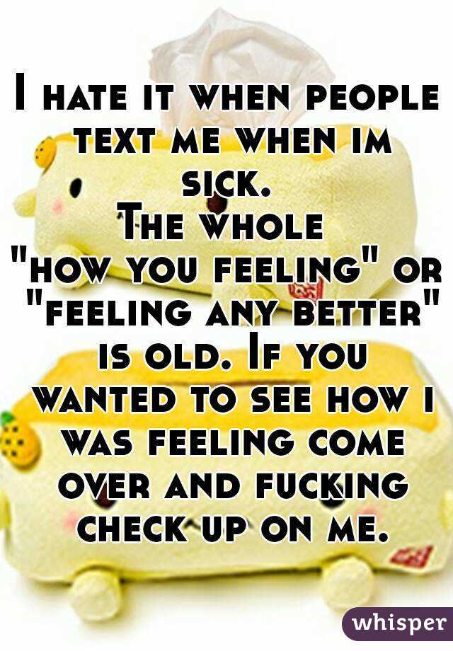 I hate it when people text me when im sick. 
The whole 
"how you feeling" or "feeling any better" is old. If you wanted to see how i was feeling come over and fucking check up on me.
