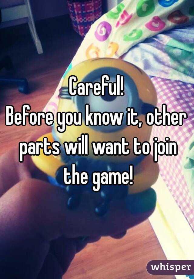 Careful!
Before you know it, other parts will want to join the game!