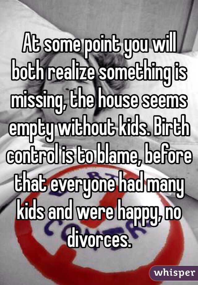 At some point you will both realize something is missing, the house seems empty without kids. Birth control is to blame, before that everyone had many kids and were happy, no divorces.