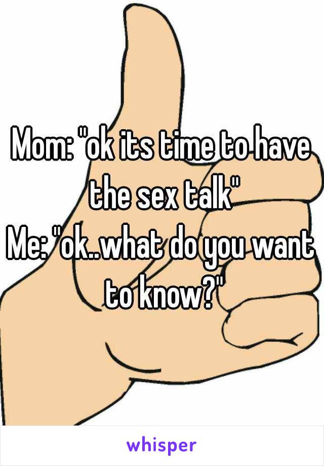 Mom: "ok its time to have the sex talk"
Me: "ok..what do you want to know?"