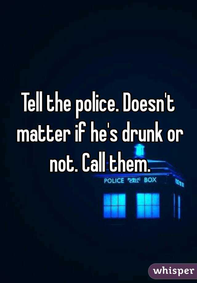 Tell the police. Doesn't matter if he's drunk or not. Call them.