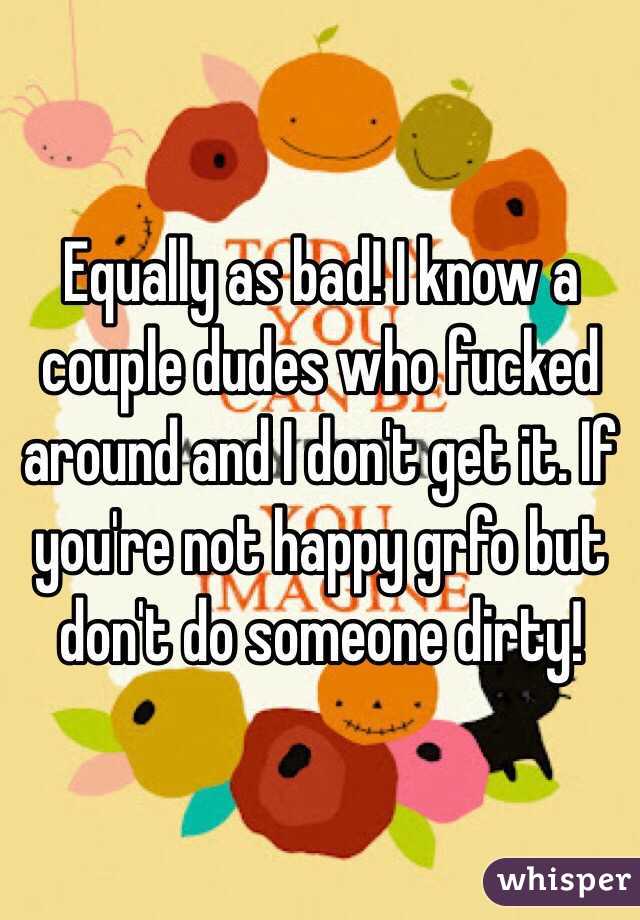 Equally as bad! I know a couple dudes who fucked around and I don't get it. If you're not happy grfo but don't do someone dirty! 