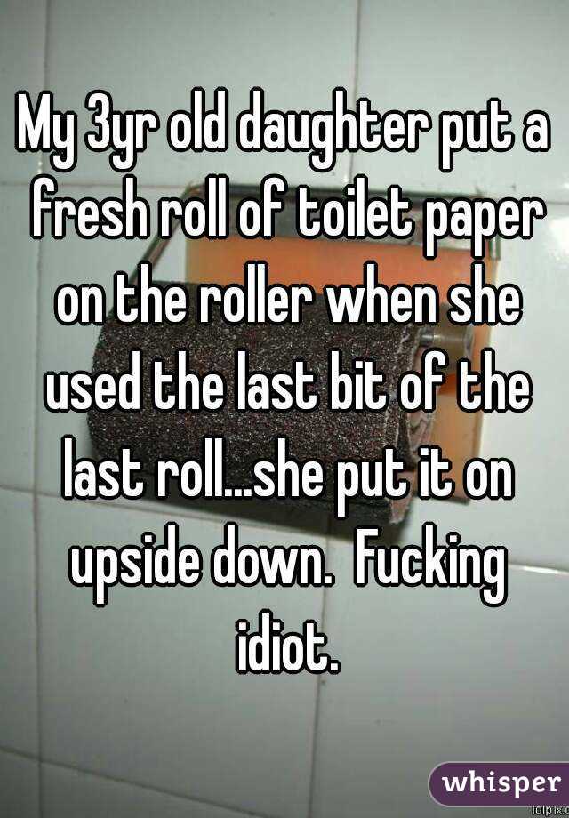 My 3yr old daughter put a fresh roll of toilet paper on the roller when she used the last bit of the last roll...she put it on upside down.  Fucking idiot.