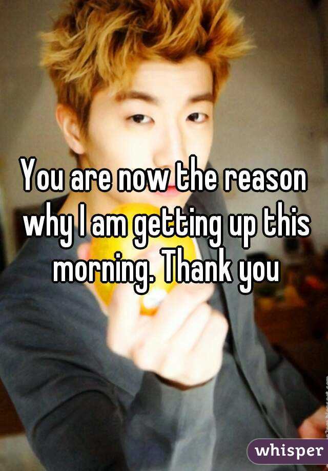 You are now the reason why I am getting up this morning. Thank you