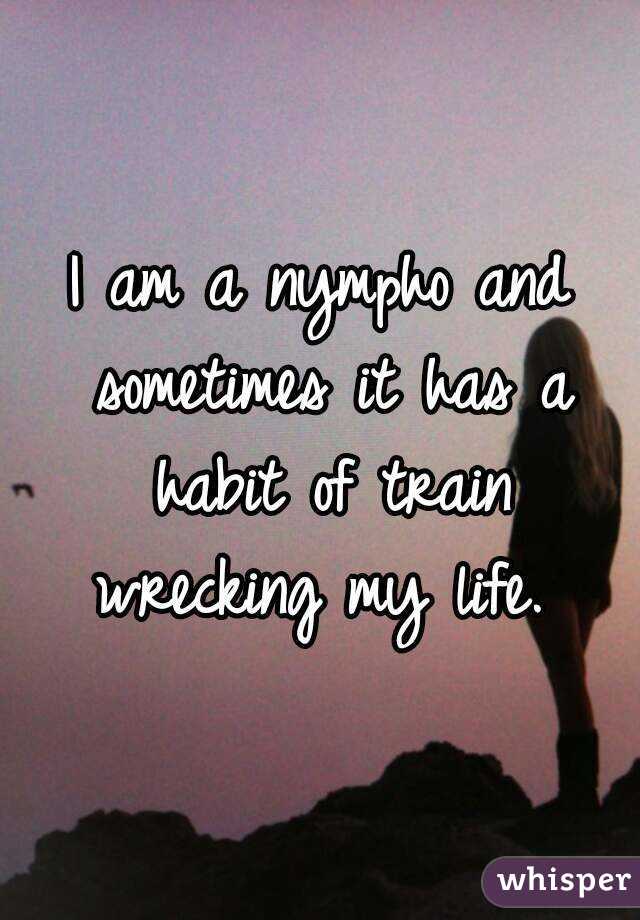 I am a nympho and sometimes it has a habit of train wrecking my life. 