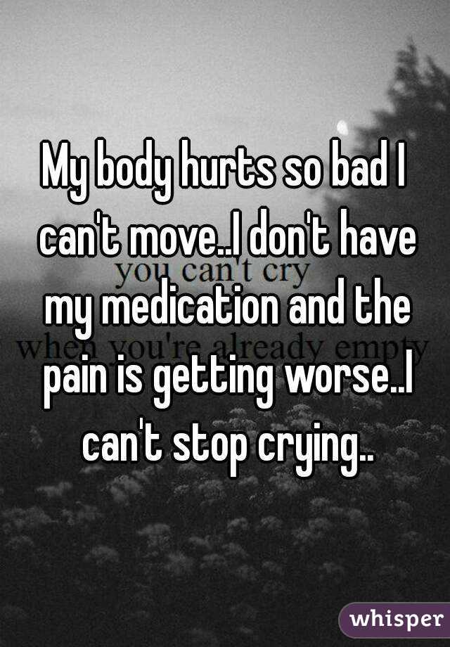 My body hurts so bad I can't move..I don't have my medication and the pain is getting worse..I can't stop crying..
