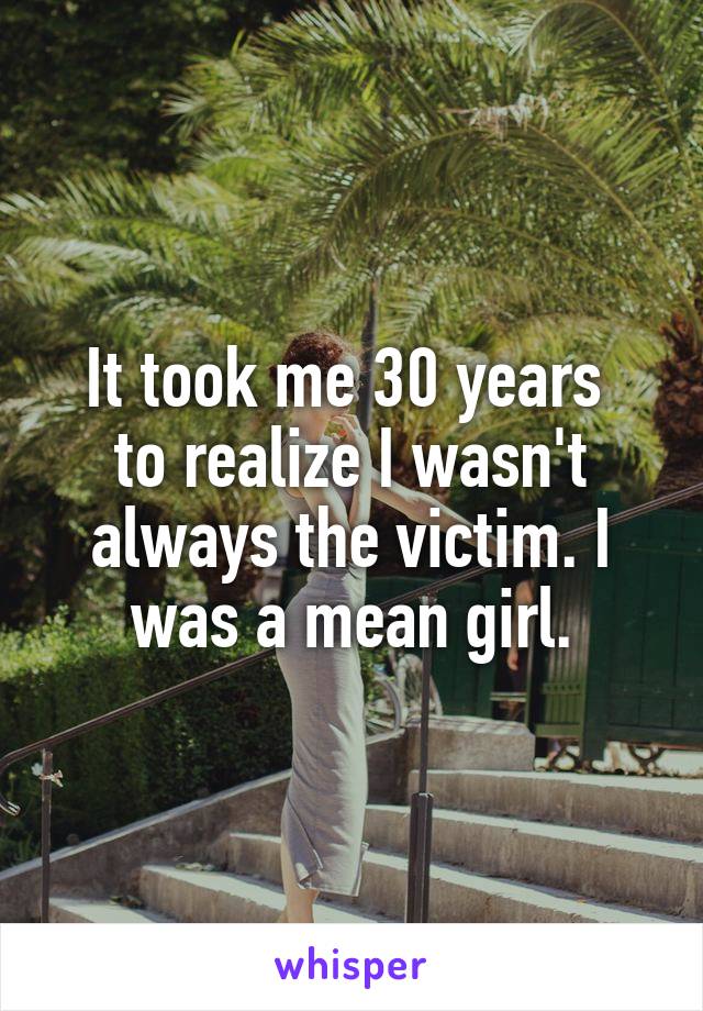 It took me 30 years 
to realize I wasn't always the victim. I was a mean girl.