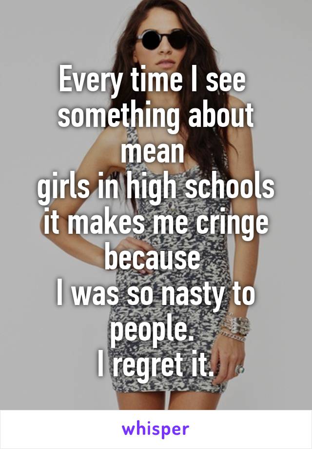 Every time I see 
something about mean 
girls in high schools it makes me cringe because 
I was so nasty to people. 
I regret it.